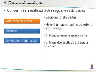 4 Sistema de avaliação
 Concernirá na realização das seguintes atividades
                              Serão no total 2 visitas
 Relatórios de visitas
                              Haverá um questionário ou roteiro
                             de observação
 Avaliação
                              Entregues na aula após a visita
 Seminários, debates, júri
                              Entrega do resultado até a aula
                             posterior
 