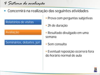4 Sistema de avaliação
 Concernirá na realização das seguintes atividades
                              Prova com perguntas subjetivas
 Relatórios de visitas
                              2h de duração

 Avaliação                    Resultado divulgado em uma
                             semana
 Seminários, debates, júri
                              Sem consulta

                              Eventual reposição ocorrerá fora
                             do horário normal de aula
 