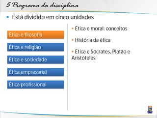 5 Programa da disciplina
 Está dividido em cinco unidades
                         Ética e moral: conceitos
 Ética e filosofia
                         História da ética
 Ética e religião
                         Ética e Sócrates, Platão e
 Ética e sociedade      Aristóteles

 Ética empresarial

 Ética profissional
 