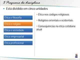 5 Programa da disciplina
 Está dividido em cinco unidades
                         Ética nos códigos religiosos
 Ética e filosofia
                         Religiões orientais x ocidentais
 Ética e religião
                         Consequências na ética cotidiana
 Ética e sociedade      atual

 Ética empresarial

 Ética profissional
 