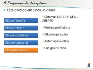 5 Programa da disciplina
 Está dividido em cinco unidades
                         Sistema CONFEA / CREA –
 Ética e filosofia      ABEPRO

 Ética e religião        Postura profissional

 Ética e sociedade       Ética em pesquisa

 Ética empresarial       Automação e ética

                         Códigos de ética
 Ética profissional
 