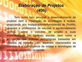 Elaboração de ProjetosElaboração de Projetos
(40h)(40h)
Tem como foco principal o desenvolvimento de
projetos com a integração de tecnologias e mídias,
propiciando aos multiplicadores/formadores do Proinfo,
gestores e professores de escolas o aprofundamento
teórico sobre o conceito de projeto e suas
especificidades no contexto escolar, bem como a
articulação das práticas pedagógicas baseadas em
projetos de trabalho com aspectos relacionados ao
currículo e a convergência de mídias e tecnologias de
educação existentes na escola.
 