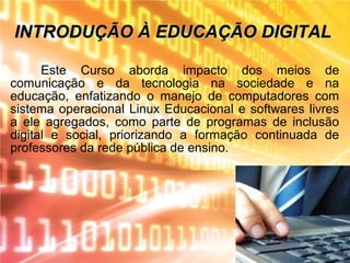 INTRODUÇÃO À EDUCAÇÃO DIGITALINTRODUÇÃO À EDUCAÇÃO DIGITAL
Este Curso aborda impacto dos meios de
comunicação e da tecnologia na sociedade e na
educação, enfatizando o manejo de computadores com
sistema operacional Linux Educacional e softwares livres
a ele agregados, como parte de programas de inclusão
digital e social, priorizando a formação continuada de
professores da rede pública de ensino.
 