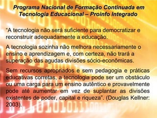 Programa Nacional de Formação Continuada emPrograma Nacional de Formação Continuada em
Tecnologia Educacional – Proinfo IntegradoTecnologia Educacional – Proinfo Integrado
“A tecnologia não será suficiente para democratizar e
reconstruir adequadamente a educação.
A tecnologia sozinha não melhora necessariamente o
ensino e aprendizagem e, com certeza, não trará a
superação das agudas divisões sócio-econômicas.
Sem recursos apropriados e sem pedagogia e práticas
educativas corretas, a tecnologia pode ser um obstáculo
ou uma carga para um ensino autêntico e provavelmente
pode até aumentar em vez de suplantar as divisões
existentes de poder, capital e riqueza”. (Douglas Kellner:
2003).
 