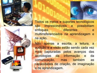 Todos os meios e suportes tecnológicos
são imprescindíveis e possibilitam
enfoques diferentes e
multirreferenciados na aprendizagem e
na ação.
Não apenas a escrita, a leitura, a
audição e a visão estão sendo cada vez
mais capturadas pelos avanços das
tecnologias da informação e da
comunicação, mas também as
capacidades de criação, de imaginação
e de aprendizagem.
 