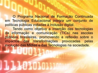 O Programa Nacional de Formação Continuada
em Tecnologia Educacional integra um conjunto de
políticas públicas voltadas à inclusão digital.
Tendo como objetivo a inserção das tecnologias
da informação e comunicação (TICs) nas escolas
públicas brasileiras, promovendo a reflexão sobre o
impactos das transformações provocadas pelas
evolução das Mídias e das Tecnologias na sociedade.
 