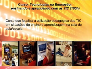 Curso que focaliza a utilização pedagógica das TIC
em situações de ensino e aprendizagem na sala de
aula/escola.
Curso: Tecnologias na Educação:Curso: Tecnologias na Educação:
ensinando e aprendendo com as TIC (100h)ensinando e aprendendo com as TIC (100h)
 