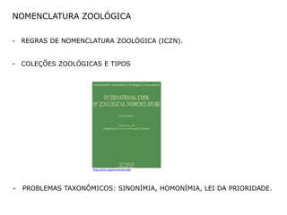 NOMENCLATURA ZOOLÓGICA


- REGRAS DE NOMENCLATURA ZOOLÓGICA (ICZN).


- COLEÇÕES ZOOLÓGICAS E TIPOS




                     http://iczn.org/content/code




-   PROBLEMAS TAXONÔMICOS: SINONÍMIA, HOMONÍMIA, LEI DA PRIORIDADE.
 