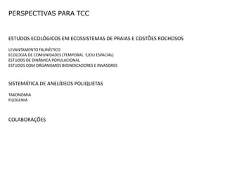 PERSPECTIVAS PARA TCC


ESTUDOS ECOLÓGICOS EM ECOSSISTEMAS DE PRAIAS E COSTÕES ROCHOSOS
LEVANTAMENTO FAUNÍSTICO
ECOLOGIA DE COMUNIDADES (TEMPORAL E/OU ESPACIAL)
ESTUDOS DE DINÂMICA POPULACIONAL
ESTUDOS COM ORGANISMOS BIOINDICADORES E INVASORES



SISTEMÁTICA DE ANELÍDEOS POLIQUETAS
TAXONOMIA
FILOGENIA



COLABORAÇÕES
 