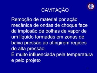 CAVITAÇÃO
Remoção de material por ação
mecânica de ondas de choque face
da implosão de bolhas de vapor de
um líquido formadas em zonas de
baixa pressão ao atingirem regiões
de alta pressão.
É muito influenciada pela temperatura
e pelo projeto
11
 