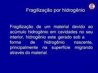 Fragilização por hidrogênio
Fragilização de um material devido ao
acúmulo hidrogênio em cavidades no seu
interior, hidrogênio este gerado sob a
forma de hidrogênio
principalmente na superfície
nascente,
migrando
através do material.
12
 