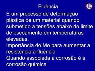 Fluência
É um processo de deformação
plástica de um material quando
submetido a tensões abaixo do limite
de escoamento em temperaturas
elevadas.
Importância do Mo para aumentar a
resistência à fluência
Quando associada à corrosão é à
corrosão química 17
 