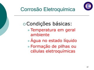 Corrosão Eletroquímica
Condições básicas:
 Temperatura em geral
ambiente
 Água no estado líquido
 Formação de pilhas ou
células eletroquímicas
37
 