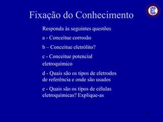 Fixação do Conhecimento
Responda às seguintes questões
a - Conceitue corrosão
b – Conceitue eletrólito?
c - Conceitue potencial
eletroquímico
d - Quais são os tipos de eletrodos
de referência e onde são usados
e - Quais são os tipos de células
eletroquímicas? Explique-as.
74
 