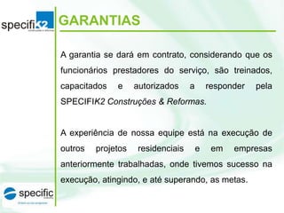 GARANTIAS
A garantia se dará em contrato, considerando que os
funcionários prestadores do serviço, são treinados,
capacitados

e

autorizados

a

responder

pela

SPECIFIK2 Construções & Reformas.

A experiência de nossa equipe está na execução de

outros

projetos

residenciais

e

em

empresas

anteriormente trabalhadas, onde tivemos sucesso na
execução, atingindo, e até superando, as metas.

 