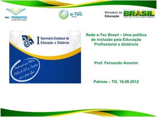 Ministério da
         Educação




Rede e-Tec Brasil – Uma política
  de inclusão pela Educação
   Profissional a distância



    Prof. Fernando Amorim



    Palmas – TO, 16.08.2012
 