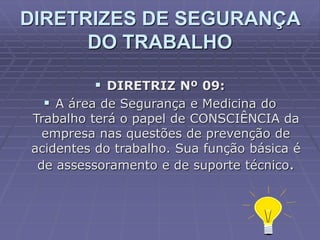  DIRETRIZ Nº 09:
 A área de Segurança e Medicina do
Trabalho terá o papel de CONSCIÊNCIA da
empresa nas questões de prevenção de
acidentes do trabalho. Sua função básica é
de assessoramento e de suporte técnico.
DIRETRIZES DE SEGURANÇA
DO TRABALHO
 