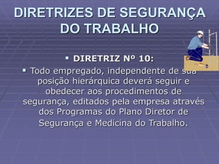  DIRETRIZ Nº 10:
 Todo empregado, independente de sua
posição hierárquica deverá seguir e
obedecer aos procedimentos de
segurança, editados pela empresa através
dos Programas do Plano Diretor de
Segurança e Medicina do Trabalho.
DIRETRIZES DE SEGURANÇA
DO TRABALHO
 