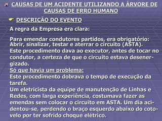 CAUSAS DE UM ACIDENTE UTILIZANDO A ÁRVORE DE
CAUSAS DE ERRO HUMANO
 DESCRIÇÃO DO EVENTO
A regra da Empresa era clara:
Para emendar condutores partidos, era obrigatório:
Abrir, sinalizar, testar e aterrar o circuito (ASTA).
Este procedimento dava ao executor, antes de tocar no
condutor, a certeza de que o circuito estava desener-
gizado.
Só que havia um problema:
Este procedimento dobrava o tempo de execução da
tarefa.
Um eletricista da equipe de manutenção de Linhas e
Redes, com larga experiência, costumava fazer as
emendas sem colocar o circuito em ASTA. Um dia aci-
dentou-se, perdendo o braço esquerdo abaixo do coto-
velo por ter sofrido choque elétrico.
 