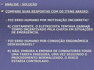 ANÁLISE - SOLUÇÃO
 COMPARE SUAS RESPOSTAS COM OS ITENS ABAIXO:
- FOI ERRO HUMANO POR MOTIVAÇÃO INCORRETA?
R) CERTAMENTE. O ELETRICISTA TENTAVA GANHAR
TEMPO INCENTIVADO PELA CHEFIA EM SITUAÇÕES
DE EMERGÊNCIA.
- FOI ERRO HUMANO POR CONDIÇÃO ERGONÔMICA
DESFAVORÁVEL?
R) NÃO. EMBORA A EMENDA DE CONDUTORES FOSSE
UMA TAREFA INSEGURA, UMA VEZ SEGUINDO O
PROCEDIMENTO NORMALIZADO, O RISCO
ESTARIA CONTROLADO.
 