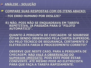 ANÁLISE - SOLUÇÃO
 COMPARE SUAS RESPOSTAS COM OS ITENS ABAIXO:
- FOI ERRO HUMANO POR DESLIZE?
R) NÃO, POIS NÃO SE ENQUADRAVA EM TAREFA
REPETITIVA, JÁ PASSADA PARA O “PILOTO
AUTOMÁTICO”.
QUANTO À PERGUNTA DE CHECAGEM: SE SOUBESSE
ESTAR SENDO OBSERVADO PELA CHEFIA SUPERIOR,
OU PELO TÉCNICO DE SEGURANÇA, CERTAMENTE O
ELETRICISTA FARIA O PROCEDIMENTO CORRETO?
OBSERVE QUE NESTE CASO, PARA A PERGUNTA DE
CHECAGEM, NÃO VALE A OBSERVAÇÃO DO
SUPERIOR IMEDIATO, POIS ESTE PODE ESTAR
CONIVENTE. ATÉ MESMO PEDE AO ELETRICISTA
PARA QUE FAÇA A TAREFA RAPIDAMENTE.
 
