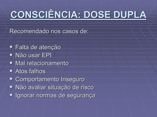 CONSCIÊNCIA: DOSE DUPLA
Recomendado nos casos de:
 Falta de atenção
 Não usar EPI
 Mal relacionamento
 Atos falhos
 Comportamento Inseguro
 Não avaliar situação de risco
 Ignorar normas de segurança
 