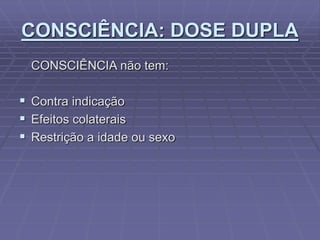 CONSCIÊNCIA: DOSE DUPLA
CONSCIÊNCIA não tem:
 Contra indicação
 Efeitos colaterais
 Restrição a idade ou sexo
 