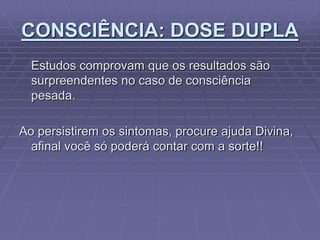 CONSCIÊNCIA: DOSE DUPLA
Estudos comprovam que os resultados são
surpreendentes no caso de consciência
pesada.
Ao persistirem os sintomas, procure ajuda Divina,
afinal você só poderá contar com a sorte!!
 
