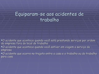 Equiparam-se aos acidentes de
trabalho
O acidente que acontece quando você está prestando serviços por ordem
da empresa fora do local de trabalho
O acidente que acontece quando você estiver em viagem a serviço da
empresa
O acidente que ocorre no trajeto entre a casa e o trabalho ou do trabalho
para casa
 