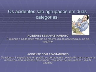 Os acidentes são agrupados em duas
categorias:
ACIDENTE SEM AFASTAMENTO
É quando o acidentado retorna no mesmo dia da ocorrência ou no dia
seguinte.
ACIDENTE COM AFASTAMENTO
Ocasiona a incapacidade temporária ou permanente do trabalho para exercer a
mesma ou outra atividade profissional, resultando de pelo menos 1 dia de
trabalho.
 