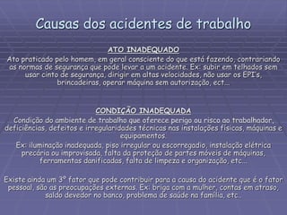 Causas dos acidentes de trabalho
ATO INADEQUADO
Ato praticado pelo homem, em geral consciente do que está fazendo, contrariando
as normas de segurança que pode levar a um acidente. Ex: subir em telhados sem
usar cinto de segurança, dirigir em altas velocidades, não usar os EPI’s,
brincadeiras, operar máquina sem autorização, ect...
CONDIÇÃO INADEQUADA
Condição do ambiente de trabalho que oferece perigo ou risco ao trabalhador,
deficiências, defeitos e irregularidades técnicas nas instalações físicas, máquinas e
equipamentos.
Ex: iluminação inadequada, piso irregular ou escorregadio, instalação elétrica
precária ou improvisada, falta da proteção de partes móveis de máquinas,
ferramentas danificadas, falta de limpeza e organização, etc...
Existe ainda um 3º fator que pode contribuir para a causa do acidente que é o fator
pessoal, são as preocupações externas. Ex: briga com a mulher, contas em atraso,
saldo devedor no banco, problema de saúde na família, etc..
 