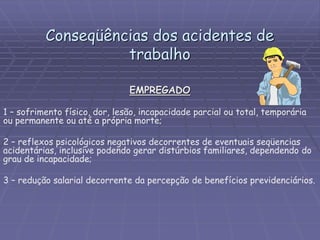 Conseqüências dos acidentes de
trabalho
EMPREGADO
1 – sofrimento físico, dor, lesão, incapacidade parcial ou total, temporária
ou permanente ou até a própria morte;
2 – reflexos psicológicos negativos decorrentes de eventuais seqüencias
acidentárias, inclusive podendo gerar distúrbios familiares, dependendo do
grau de incapacidade;
3 – redução salarial decorrente da percepção de benefícios previdenciários.
 