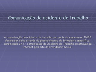 Comunicação do acidente de trabalho
A comunicação do acidente do trabalho por parte da empresa ao INSS
deverá ser feita através do preenchimento do formulário específico,
denominado CAT – Comunicação de Acidente de Trabalho ou através da
internet pelo site da Previdência Social.
 