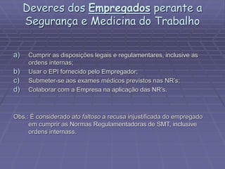 Deveres dos Empregados perante a
Segurança e Medicina do Trabalho
a) Cumprir as disposições legais e regulamentares, inclusive as
ordens internas;
b) Usar o EPI fornecido pelo Empregador;
c) Submeter-se aos exames médicos previstos nas NR’s;
d) Colaborar com a Empresa na aplicação das NR’s.
Obs.: É considerado ato faltoso a recusa injustificada do empregado
em cumprir as Normas Regulamentadoras de SMT, inclusive
ordens internass.
 