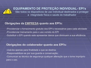 EQUIPAMENTO DE PROTEÇÃO INDIVIDUAL- EPI’s
São todos os dispositivos de uso individual destinados a proteger
a integridade física e saúde do trabalhador
Obrigações da EMPRESA quanto aos EPI’s:
-Providenciar o fornecimento gratuito dos EPI’s necessários para cada atividade
-Providenciar treinamento para o uso correto do EPI
-Substituir o EPI quando este apresentar danos que diminuem a sua eficiência.
Obrigações do colaborador quanto aos EPI’s:
-Usá-los apenas para finalidade a que se destina;
-Responsabilizar-se por sua guarda e conservação;
-Comunicar ao técnico de segurança qualquer alteração que o torne impróprio
para o uso.
 