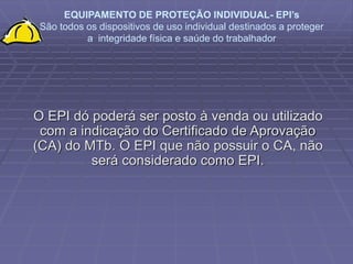 EQUIPAMENTO DE PROTEÇÃO INDIVIDUAL- EPI’s
São todos os dispositivos de uso individual destinados a proteger
a integridade física e saúde do trabalhador
O EPI dó poderá ser posto à venda ou utilizado
com a indicação do Certificado de Aprovação
(CA) do MTb. O EPI que não possuir o CA, não
será considerado como EPI.
 