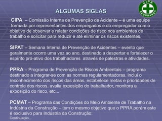 CIPA – Comissão Interna de Prevenção de Acidente – é uma equipe
formada por representantes dos empregados e do empregador com o
objetivo de observar e relatar condições de risco nos ambientes de
trabalho e solicitar para reduzir e até eliminar os riscos existentes.
SIPAT – Semana Interna de Prevenção de Acidentes – evento que
geralmente ocorro uma vez ao ano, destinado a despertar e fortalecer o
espírito pró-ativo dos trabalhadores através de palestras e atividades.
PPRA – Programa de Prevenção de Riscos Ambientais – programa
destinado a integrar-se com as normas regulamentadoras, inclui o
reconhecimento dos riscos das áreas, estabelece metas e prioridades de
controle dos riscos, avalia exposição do trabalhador, monitora a
exposição do risco, etc...
PCMAT – Programa das Condições do Meio Ambiente de Trabalho na
Indústria da Construção – tem o mesmo objetivo que o PPRA porém este
é exclusivo para Indústria da Construção;
Continuação...
ALGUMAS SIGLAS
 