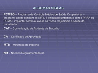 ALGUMAS SIGLAS
PCMSO – Programa de Controle Médico de Saúde Ocupacional –
programa aliado também as NR’s, é articulado juntamente com o PPRA ou
PCMAT, implanta, controla, avalia os riscos prejudiciais a saúde do
trabalhador.
CAT – Comunicação de Acidente de Trabalho
CA – Certificado de Aprovação
MTb – Ministério do trabalho
NR – Normas Regulamentadoras
 