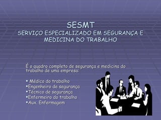 SESMT
SERVIÇO ESPECIALIZADO EM SEGURANÇA E
MEDICINA DO TRABALHO
É o quadro completo de segurança e medicina do
trabalho de uma empresa:
 Médico do trabalho
Engenheiro de segurança
Técnico de segurança
Enfermeiro do trabalho
Aux. Enfermagem
 