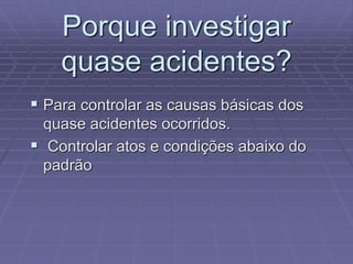 Porque investigar
quase acidentes?
 Para controlar as causas básicas dos
quase acidentes ocorridos.
 Controlar atos e condições abaixo do
padrão
 