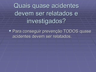 Quais quase acidentes
devem ser relatados e
investigados?
 Para conseguir prevenção TODOS quase
acidentes devem ser relatados.
 