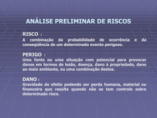 RISCO :
A combinação da probabilidade de ocorrência e da
conseqüência de um determinado evento perigoso.
PERIGO :
Uma fonte ou uma situação com potencial para provocar
danos em termos de lesão, doença, dano à propriedade, dano
ao meio ambiente, ou uma combinação destes.
DANO :
Gravidade do efeito podendo ser perda humana, material ou
financeira que resulta quando não se tem controle sobre
determinado risco.
ANÁLISE PRELIMINAR DE RISCOS
 