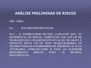 ANÁLISE PRELIMINAR DE RISCOS
NR9 – PPRA
9.6. DAS DISPOSIÇÕES FINAIS
9.6.3 – O EMPREGADOR DEVERÁ GARANTIR QUE, NA
OCORRÊNCIA DE RISCOS AMBIENTAIS NOS LOCAIS DE
TRABALHO QUE COLOQUEM EM SITUAÇÃO DE GRAVE E
IMINENTE RISCO UM OU MAIS TRABALHADORES, OS
MESMOS POSSAM INTERROMPER DE IMEDIATO AS SUAS
ATIVIDADES, COMUNICANDO O FATO AO SUPERIOR
HIERÁRQUICO DIRETO PARA AS DEVIDAS
PROVIDÊNCIAS.
 
