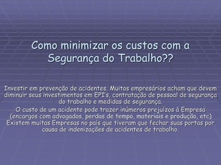 Como minimizar os custos com a
Segurança do Trabalho??
Investir em prevenção de acidentes. Muitos empresários acham que devem
diminuir seus investimentos em EPI’s, contratação de pessoal de segurança
do trabalho e medidas de segurança.
O custo de um acidente pode trazer inúmeros prejuízos à Empresa
(encargos com advogados, perdas de tempo, materiais e produção, etc)
Existem muitas Empresas no país que tiveram que fechar suas portas por
causa de indenizações de acidentes de trabalho.
 