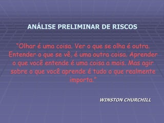 “Olhar é uma coisa. Ver o que se olha é outra.
Entender o que se vê, é uma outra coisa. Aprender
o que você entende é uma coisa a mais. Mas agir
sobre o que você aprende é tudo o que realmente
importa.”
WINSTON CHURCHILL
ANÁLISE PRELIMINAR DE RISCOS
 