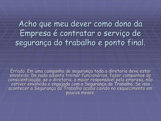 Acho que meu dever como dono da
Empresa é contratar o serviço de
segurança do trabalho e ponto final.
Errado. Em uma campanha de segurança toda a diretoria deve estar
envolvida. De nada adianta treinar funcionários, fazer campanhas de
conscientização, se a diretoria, a maior responsável pela empresa, não
estiver envolvida e engajada com a Segurança do Trabalho. Se isso
acontecer a Segurança do Trabalho acaba caindo no esquecimento em
poucos meses.
 