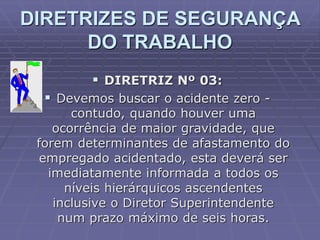  DIRETRIZ Nº 03:
 Devemos buscar o acidente zero -
contudo, quando houver uma
ocorrência de maior gravidade, que
forem determinantes de afastamento do
empregado acidentado, esta deverá ser
imediatamente informada a todos os
níveis hierárquicos ascendentes
inclusive o Diretor Superintendente
num prazo máximo de seis horas.
DIRETRIZES DE SEGURANÇA
DO TRABALHO
 