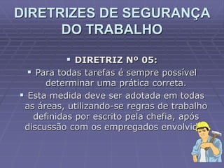  DIRETRIZ Nº 05:
 Para todas tarefas é sempre possível
determinar uma prática correta.
 Esta medida deve ser adotada em todas
as áreas, utilizando-se regras de trabalho
definidas por escrito pela chefia, após
discussão com os empregados envolvidos
DIRETRIZES DE SEGURANÇA
DO TRABALHO
 