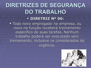  DIRETRIZ Nº 06:
 Todo novo empregado na empresa, ou
novo na função receberá treinamento
específico de suas tarefas. Nenhum
trabalho poderá ser executado sem
treinamento, inclusive os considerados de
urgência.
DIRETRIZES DE SEGURANÇA
DO TRABALHO
 