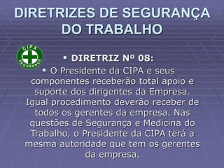  DIRETRIZ Nº 08:
 O Presidente da CIPA e seus
componentes receberão total apoio e
suporte dos dirigentes da Empresa.
Igual procedimento deverão receber de
todos os gerentes da empresa. Nas
questões de Segurança e Medicina do
Trabalho, o Presidente da CIPA terá a
mesma autoridade que tem os gerentes
da empresa.
DIRETRIZES DE SEGURANÇA
DO TRABALHO
 